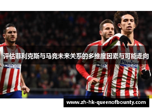 评估菲利克斯与马竞未来关系的多维度因素与可能走向