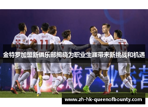 金特罗加盟新俱乐部揭晓为职业生涯带来新挑战和机遇