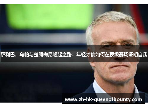 萨利巴、乌帕与楚阿梅尼崛起之路:年轻才俊如何在顶级赛场证明自我 萨利巴、乌帕与楚阿梅尼崛起之路:年轻才俊如何在顶级赛场证明自我
