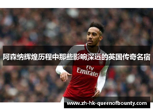 阿森纳辉煌历程中那些影响深远的英国传奇名宿