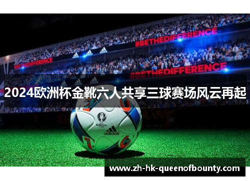 2024欧洲杯金靴六人共享三球赛场风云再起 2024欧洲杯金靴六人共享三球赛场风云再起
