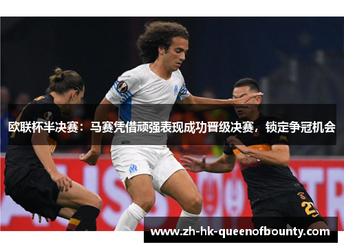 欧联杯半决赛：马赛凭借顽强表现成功晋级决赛，锁定争冠机会