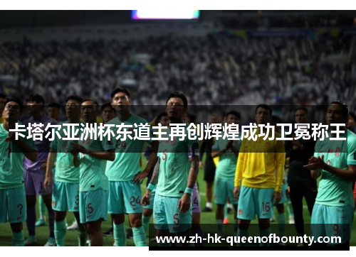 卡塔尔亚洲杯东道主再创辉煌成功卫冕称王